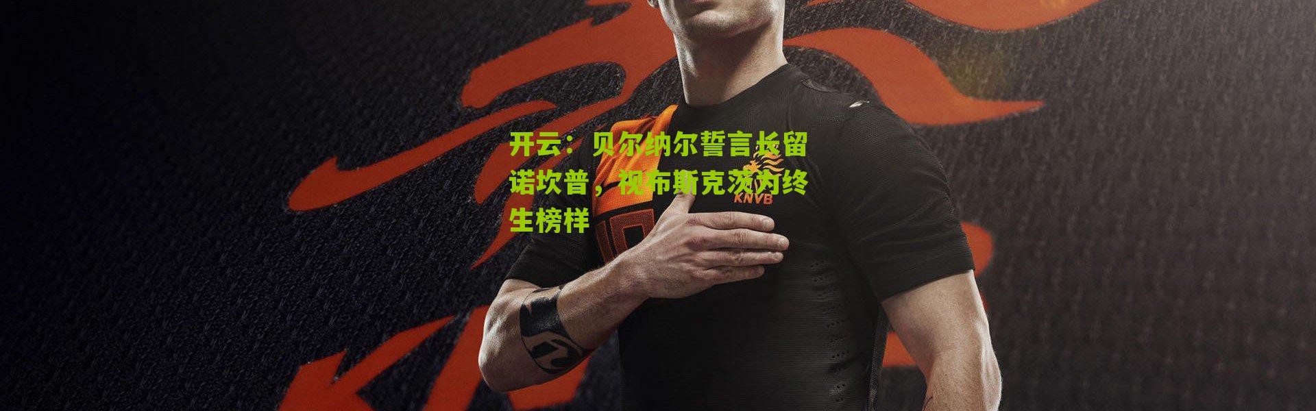 开云：贝尔纳尔誓言长留诺坎普，视布斯克茨为终生榜样