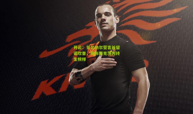 开云：贝尔纳尔誓言长留诺坎普，视布斯克茨为终生榜样