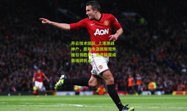 开云技术团队_上港激战神户，奥斯卡洛佩斯双外援引领胜利，浩克缺席成赛场转折点