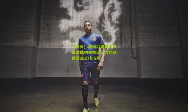 【开云】波科尼奥利正式执掌摩纳哥帅印，合约延续至2027年6月