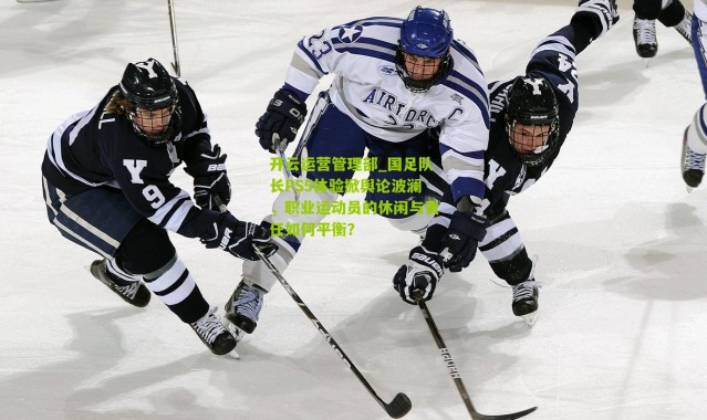 开云运营管理部_国足队长PS5体验掀舆论波澜，职业运动员的休闲与责任如何平衡？