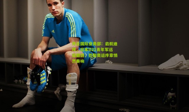 开云国际业务部：启航迪拜，日本U21青年军远征磨剑，巴黎奥运序章悄然奏响
