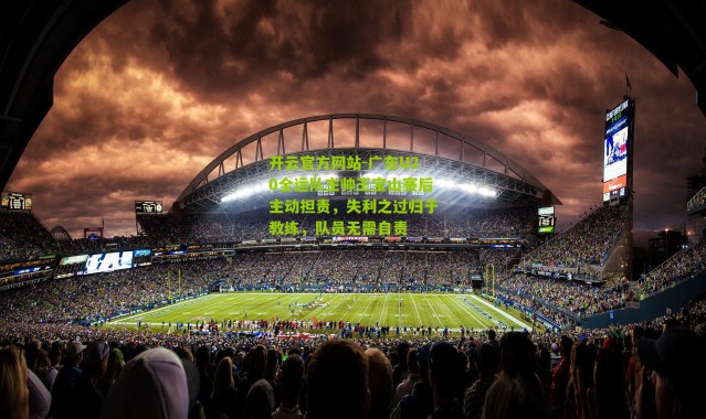 开云官方网站-广东U20全运队主帅王宝山赛后主动担责，失利之过归于教练，队员无需自责