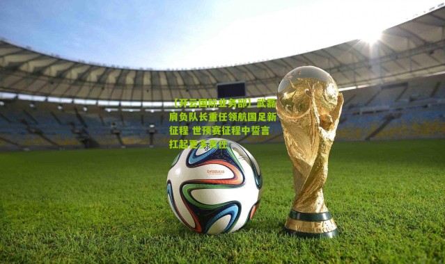 【开云国际业务部】武磊肩负队长重任领航国足新征程 世预赛征程中誓言扛起更多责任