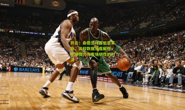 开云：桑德兰对阵伯恩茅斯，英超数据深度解析，主场势力与客场韧性的对决