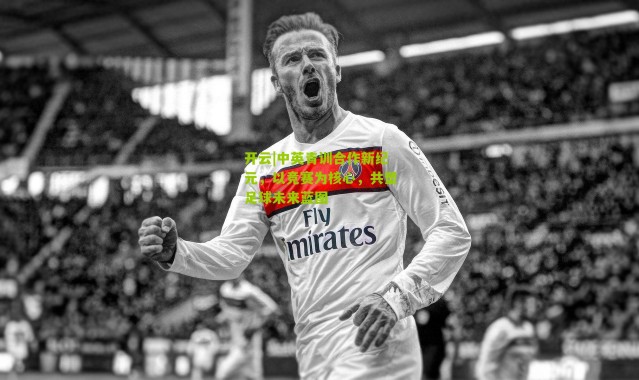 开云|中英青训合作新纪元，以竞赛为核心，共塑足球未来蓝图