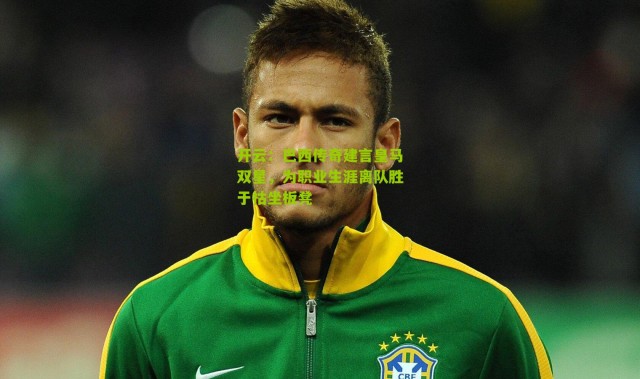 开云：巴西传奇建言皇马双星，为职业生涯离队胜于枯坐板凳