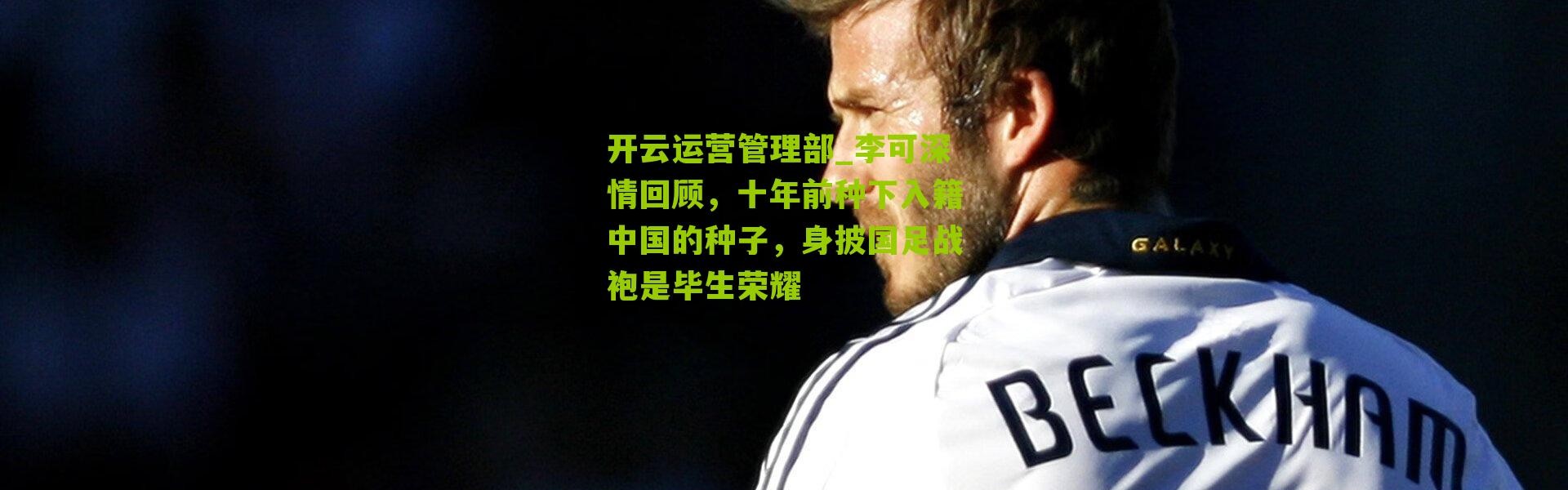 开云运营管理部_李可深情回顾，十年前种下入籍中国的种子，身披国足战袍是毕生荣耀