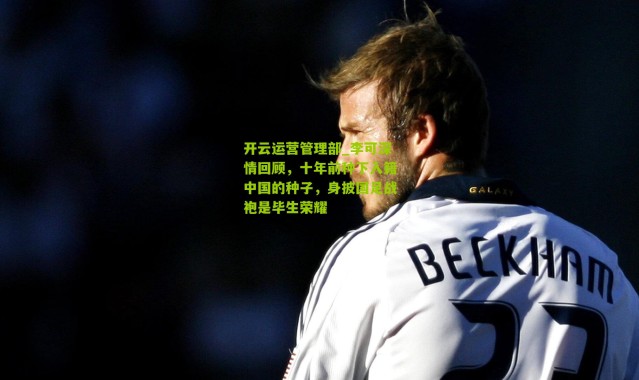 开云运营管理部_李可深情回顾，十年前种下入籍中国的种子，身披国足战袍是毕生荣耀