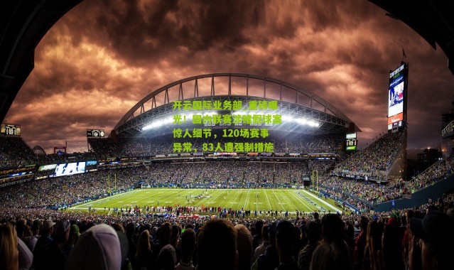 开云国际业务部_重磅曝光！国内联赛涉赌假球案惊人细节，120场赛事异常，83人遭强制措施