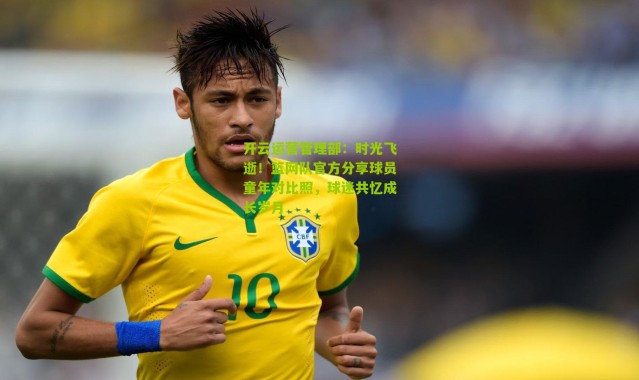 开云运营管理部：时光飞逝！篮网队官方分享球员童年对比照，球迷共忆成长岁月