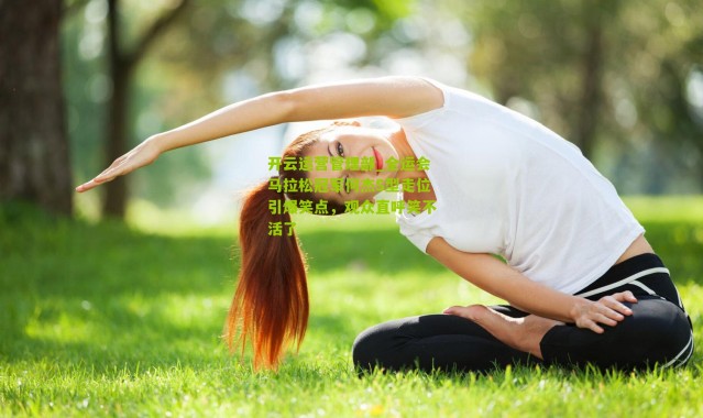 开云运营管理部_全运会马拉松冠军何杰S型走位引爆笑点，观众直呼笑不活了