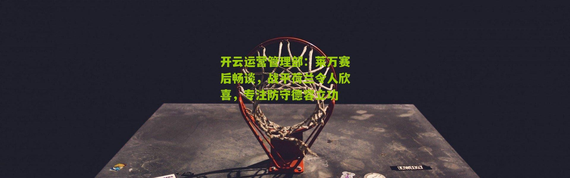 开云运营管理部：莱万赛后畅谈，战平荷兰令人欣喜，专注防守德容立功