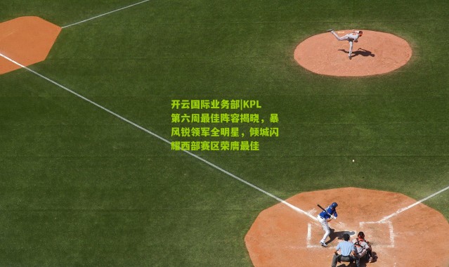 开云国际业务部|KPL第六周最佳阵容揭晓，暴风锐领军全明星，倾城闪耀西部赛区荣膺最佳