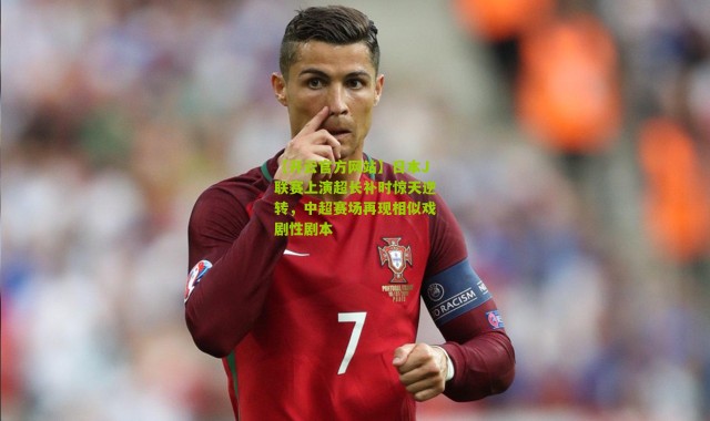 【开云官方网站】日本J联赛上演超长补时惊天逆转，中超赛场再现相似戏剧性剧本