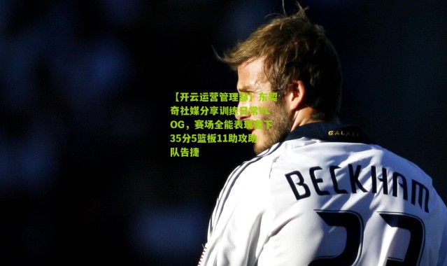 【开云运营管理部】东契奇社媒分享训练日常VLOG，赛场全能表现轰下35分5篮板11助攻助队告捷