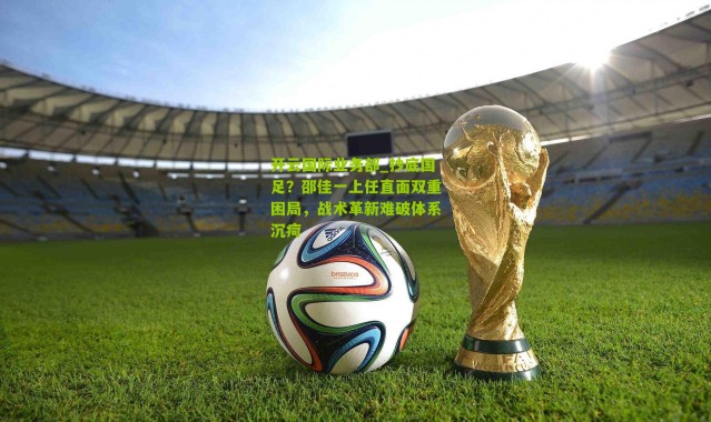 开云国际业务部_抄底国足？邵佳一上任直面双重困局，战术革新难破体系沉疴