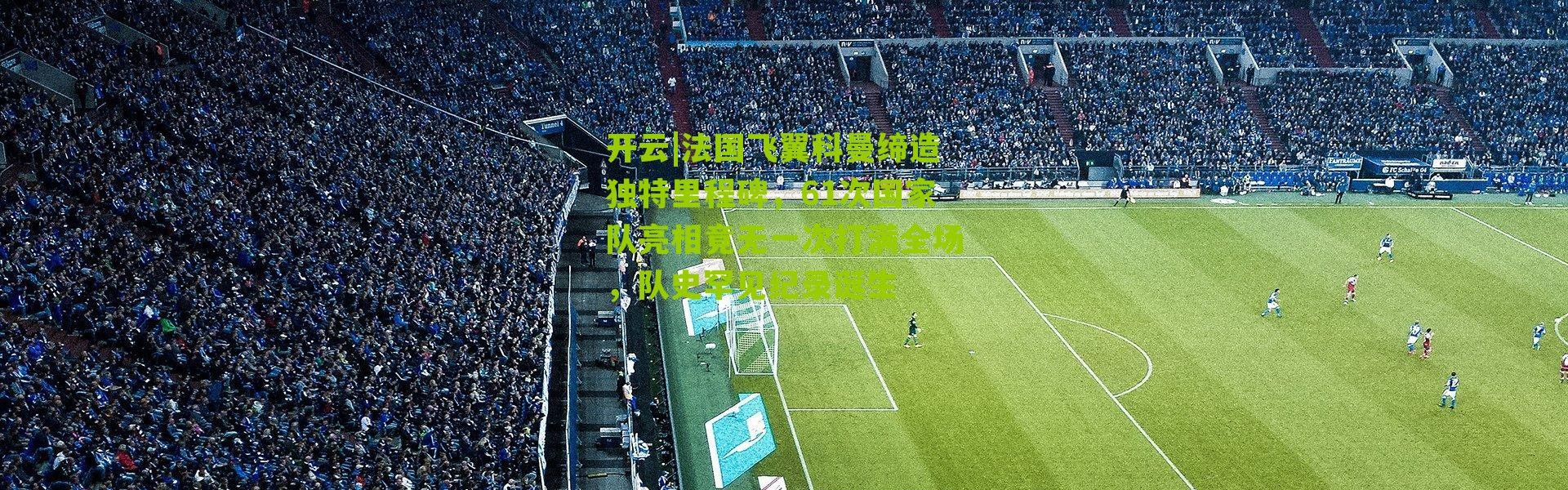 开云|法国飞翼科曼缔造独特里程碑，61次国家队亮相竟无一次打满全场，队史罕见纪录诞生