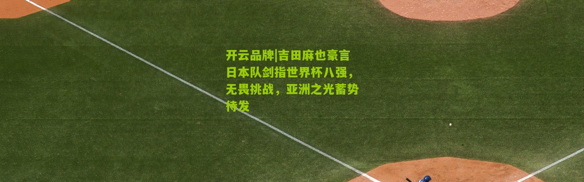 开云品牌|吉田麻也豪言日本队剑指世界杯八强，无畏挑战，亚洲之光蓄势待发