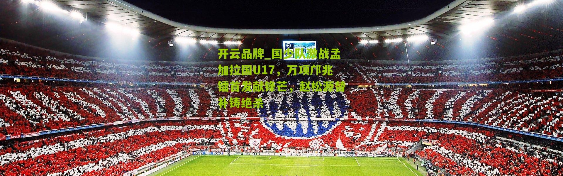 开云品牌_国少队激战孟加拉国U17，万项邝兆镭首发献锋芒，赵松源替补铸绝杀