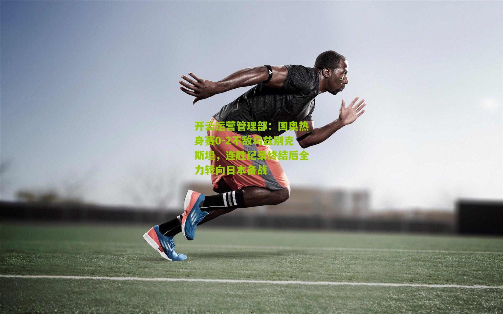 国奥热身赛0-2不敌乌兹别克斯坦，连胜纪录终结后全力转向日本备战